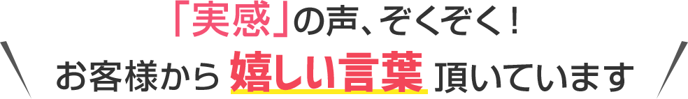 実感の声ぞくぞく！お客様からうれしいお声を頂いています！
